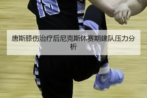 唐斯膝伤治疗后尼克斯休赛期建队压力分析